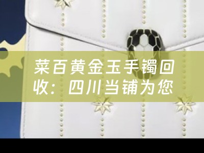  菜百黄金玉手镯回收：四川当铺为您解析黄金与玉的完美结合
