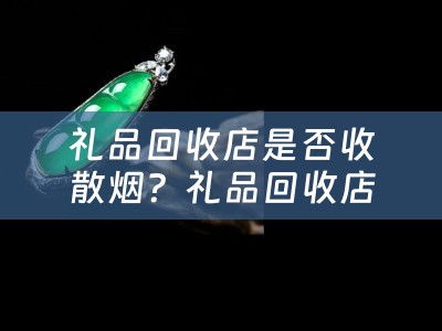 礼品回收店是否收散烟？礼品回收店收散烟的价格是多少？