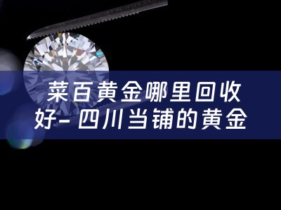  菜百黄金哪里回收好- 四川当铺的黄金回收服务解析