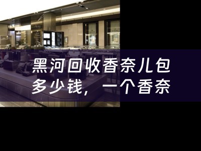 黑河回收香奈儿包多少钱，一个香奈儿包在黑河回收市场的价值如何评估？
