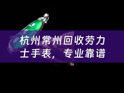 杭州常州回收勞力士手表，專業靠譜的杭州勞力士回收店推薦