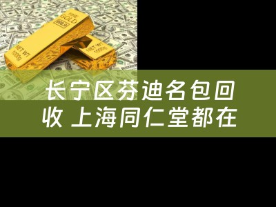 长宁区芬迪名包回收 上海同仁堂都在那个区急急急谢谢？