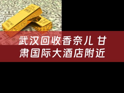 武汉回收香奈儿 甘肃国际大酒店附近香奈儿菱格纹回收？