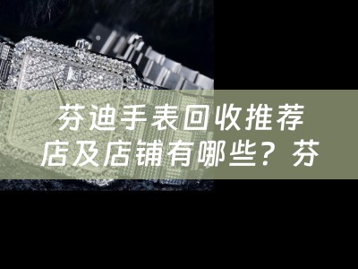 芬迪手表回收推荐店及店铺有哪些？芬迪手表回收店推荐和选择指南