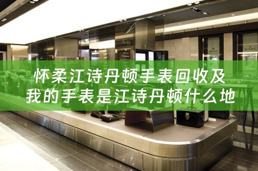 怀柔江诗丹顿手表回收及我的手表是江诗丹顿什么地方能够回收