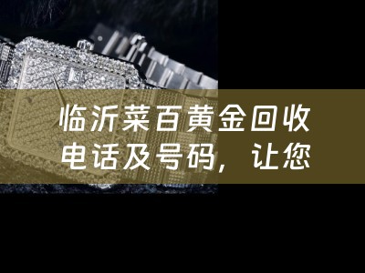 临沂菜百黄金回收电话及号码，让您轻松变废为宝