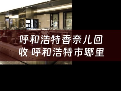 呼和浩特香奈儿回收 呼和浩特市哪里有二手手机卖场，我有二手手机要卖？