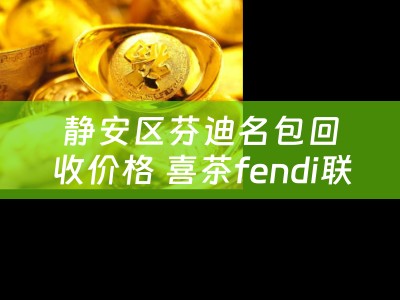 静安区芬迪名包回收价格 喜茶fendi联名上海哪里买？