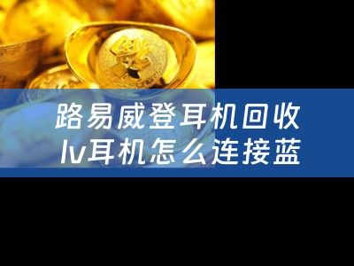 路易威登耳机回收 lv耳机怎么连接蓝牙？