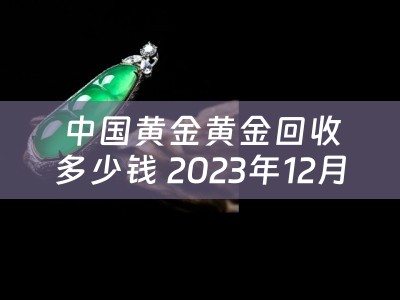 中国黄金黄金回收多少钱 2023年12月份黄金回收价是多少？