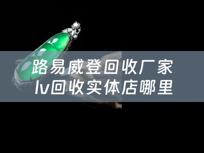 路易威登回收厂家 lv回收实体店哪里有？