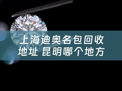 上海迪奥名包回收地址 昆明哪个地方有回收二手包包的呢？可以介绍一下吗？