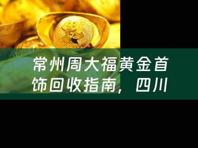 常州周大福黄金首饰回收指南，四川当铺小编为您揭秘