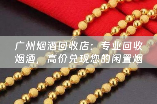 广州烟酒回收店：专业回收烟酒，高价兑现您的闲置烟酒