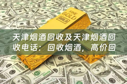 天津烟酒回收及天津烟酒回收电话：回收烟酒，高价回收，方便快捷
