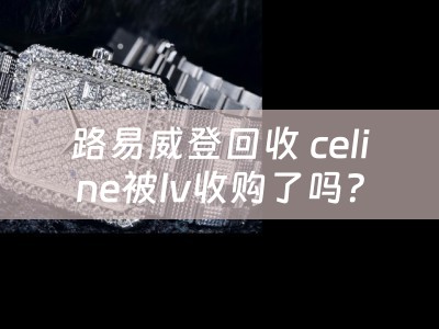 路易威登回收 celine被lv收购了吗？