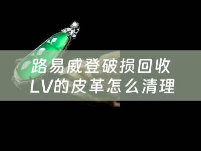 路易威登破损回收 LV的皮革怎么清理？