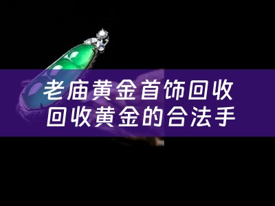 老庙黄金首饰回收 回收黄金的合法手续有哪些？