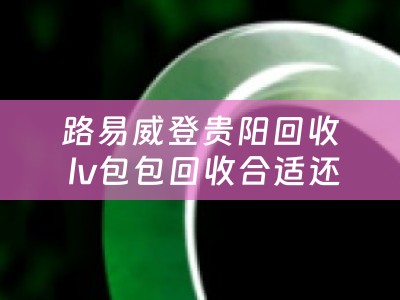 路易威登贵阳回收 lv包包回收合适还是寄卖合适？