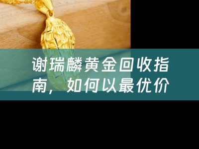 谢瑞麟黄金回收指南，如何以最优价格变现你的黄金首饰