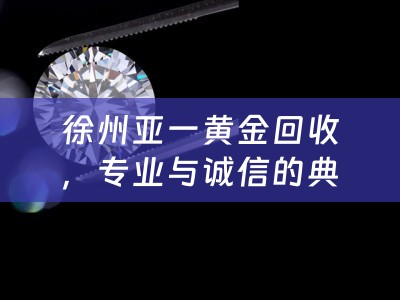 徐州亚一黄金回收，专业与诚信的典范