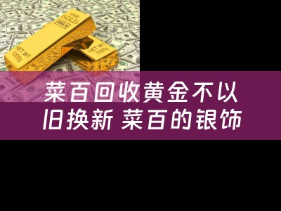 菜百回收黄金不以旧换新 菜百的银饰品能以旧换新吗？