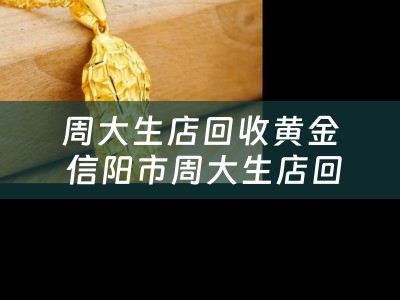 周大生店回收黄金 信阳市周大生店回收黄金吗？