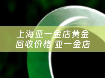 上海亚一金店黄金回收价格 亚一金店怎么样？