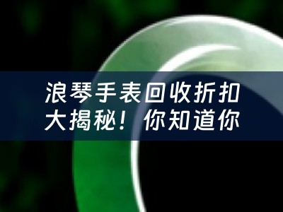 浪琴手表回收折扣大揭秘！你知道你的手表能值多少钱吗？