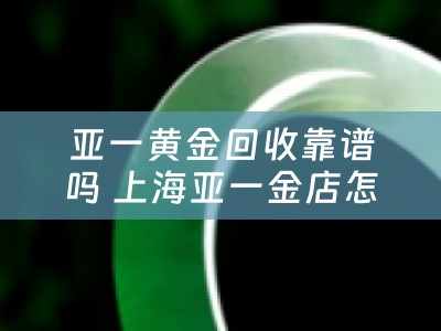亚一黄金回收靠谱吗 上海亚一金店怎么样？
