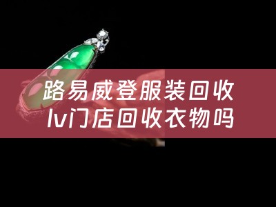 路易威登服装回收 lv门店回收衣物吗？