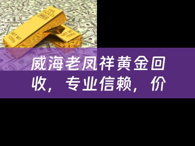 威海老凤祥黄金回收，专业信赖，价值再现