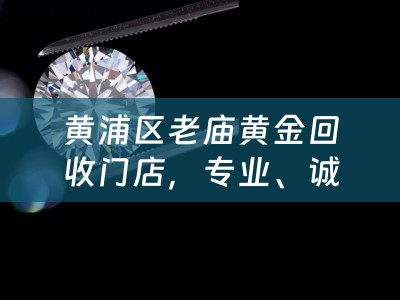 黄浦区老庙黄金回收门店，专业、诚信，让您的黄金价值再生辉