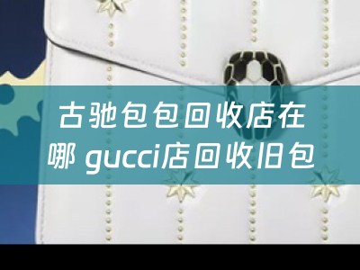 古驰包包回收店在哪 gucci店回收旧包吗？