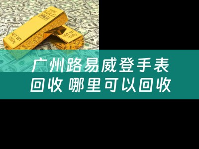 广州路易威登手表回收 哪里可以回收名表名包呢？