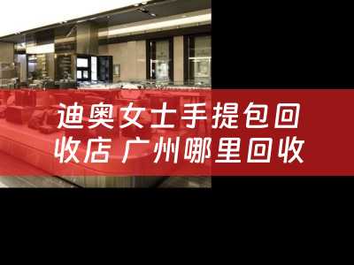 迪奥女士手提包回收店 广州哪里回收爱马HERMES哪里回收CHANEL香奈儿小香？