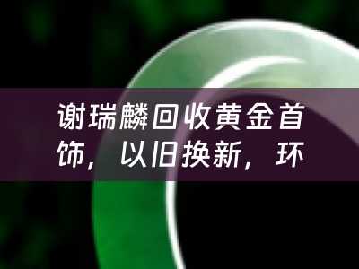 谢瑞麟回收黄金首饰，以旧换新，环保与价值的双赢