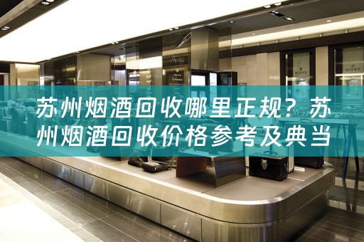 苏州烟酒回收哪里正规？苏州烟酒回收价格参考及典当回收小知识