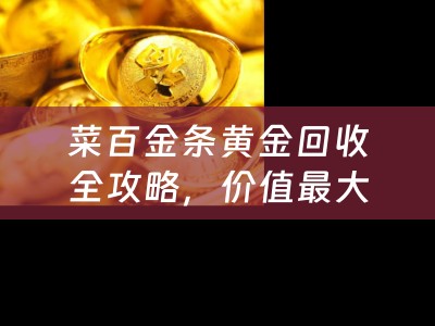 菜百金条黄金回收全攻略，价值最大化，安心交易每一步