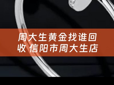 周大生黄金找谁回收 信阳市周大生店回收黄金吗？