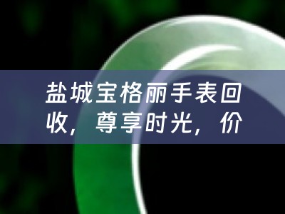 盐城宝格丽手表回收，尊享时光，价值再生