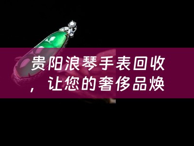 贵阳浪琴手表回收，让您的奢侈品焕发新生