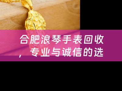 合肥浪琴手表回收，专业与诚信的选择