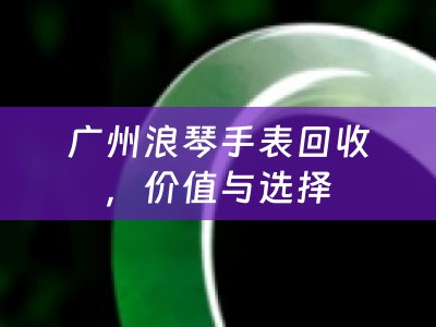 广州浪琴手表回收，价值与选择