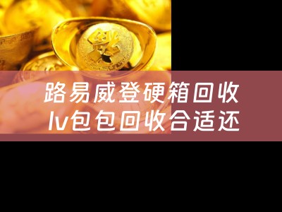 路易威登硬箱回收 lv包包回收合适还是寄卖合适？