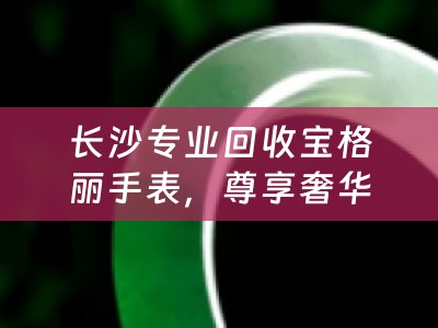 长沙专业回收宝格丽手表，尊享奢华时光再流转