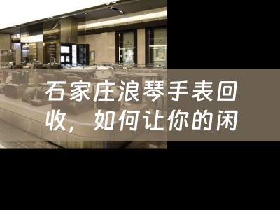 石家庄浪琴手表回收，如何让你的闲置手表焕发新生