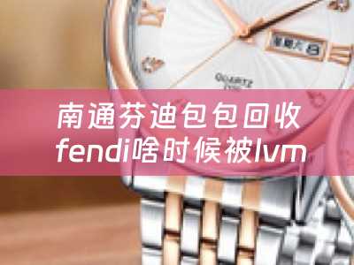 南通芬迪包包回收 fendi啥时候被lvmh收购？