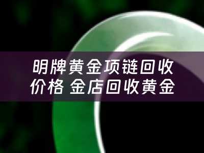 明牌黄金项链回收价格 金店回收黄金项链和金条是一个价吗？