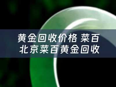 黄金回收价格 菜百 北京菜百黄金回收规则？